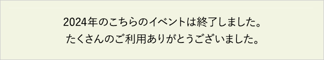 2024年のこちらのイベントは終了しました。たくさんのご利用ありがとうございました。