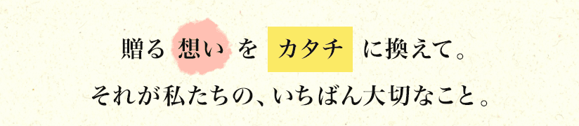 贈る「想い」を「カタチ」」に換えて。それが私たちの、いちばん大切なこと。