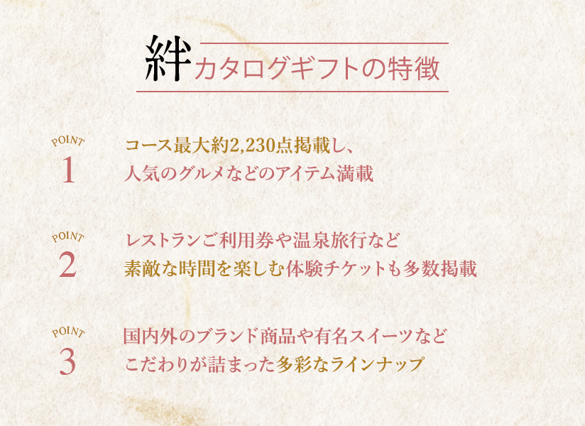 カタログギフトの特徴　POINT1 コース最大約2,270点掲載し、人気のグルメなどのアイテム満載。POINT2 レストランご利用券や温泉旅行など素敵な時間を楽しむ体験チケットも多数掲載。POINT3 国内外のブランド商品や有名スイーツなどこだわりが詰まった多彩なラインナップ。