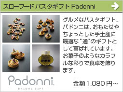 スローフードパスタギフトPadonni(金額 3,623円～)グルメなパスタギフト、パドンニは、おもたせやちょっとした手土産に最適な”通”のギフトとして喜ばれています。また、お菓子のようなカラフルな彩りで食卓を飾ります。