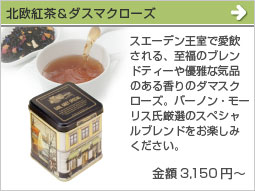 北欧紅茶＆ダスマクローズ(金額3,150円～)スエーデン王室で愛飲される、至福のブレンドティーや優雅な気品のある香りのダマスクローズ。バーノン・モーリス氏厳選のスペシャルブレンドをお楽しみください。