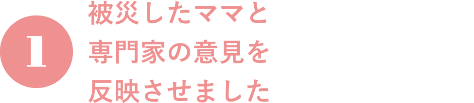 1.被災したママと専門家の意見を反映させました